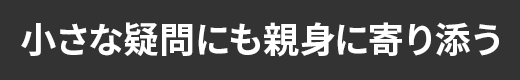 小さな疑問にも親身に寄り添う